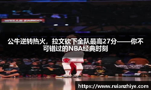 公牛逆转热火，拉文砍下全队最高27分——你不可错过的NBA经典时刻