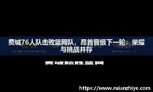费城76人队击败篮网队，昂首晋级下一轮：荣耀与挑战并存